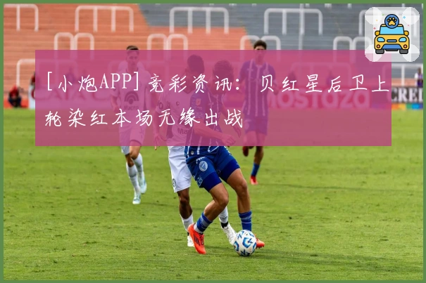 [小炮APP]竞彩资讯：贝红星后卫上轮染红本场无缘出战