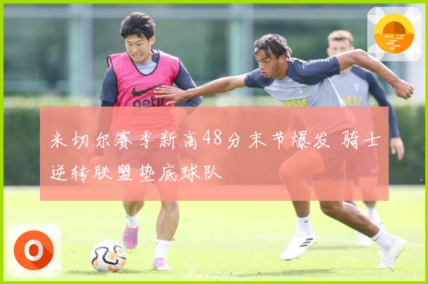 米切尔赛季新高48分末节爆发 骑士逆转联盟垫底球队