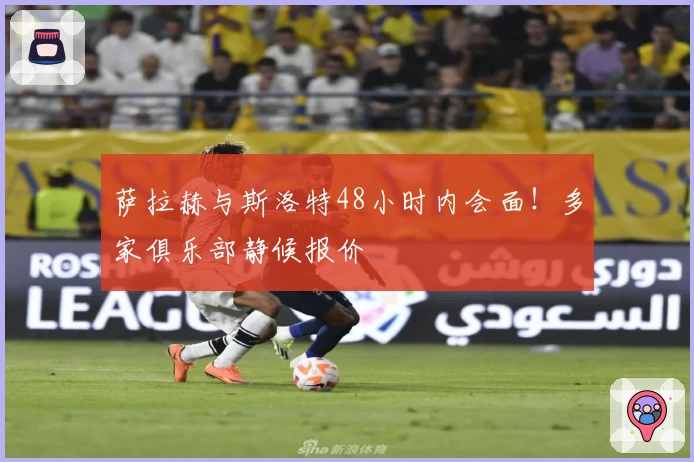 萨拉赫与斯洛特48小时内会面！多家俱乐部静候报价