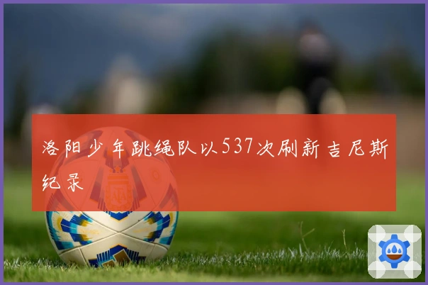 洛阳少年跳绳队以537次刷新吉尼斯纪录