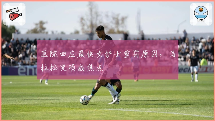 医院回应最快女护士重罚原因，马拉松奖项成焦点