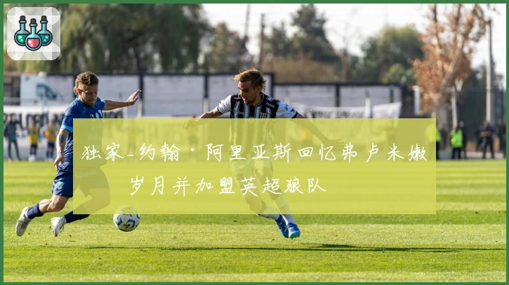 独家_约翰·阿里亚斯回忆弗卢米嫩塞岁月并加盟英超狼队