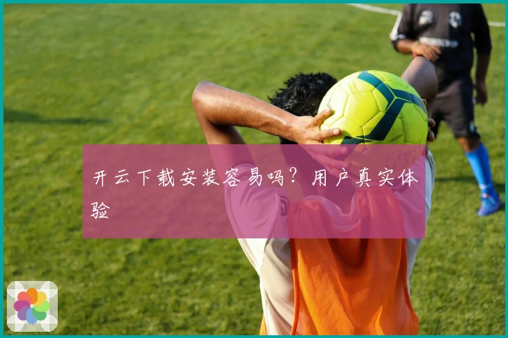 开云下载安装容易吗？用户真实体验