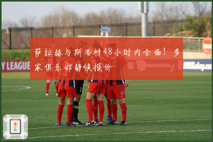 萨拉赫与斯洛特48小时内会面！多家俱乐部静候报价