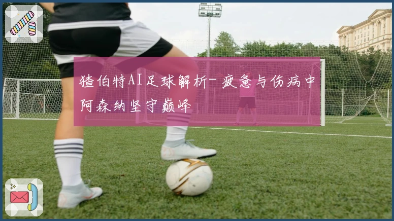 猹伯特AI足球解析- 疲惫与伤病中阿森纳坚守巅峰